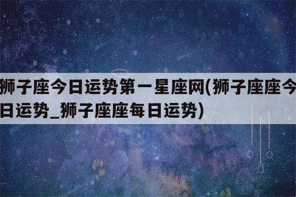 今日的狮子座运势查询(今日的狮子座运势查询女)