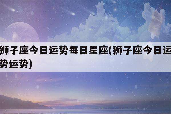 测算今日运势狮子座(狮子座今日的最准运势星座)