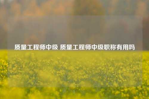 质量工程师中级 质量工程师中级职称有用吗