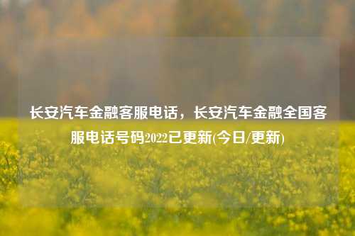 长安汽车金融客服电话，长安汽车金融全国客服电话号码2022已更新(今日/更新)