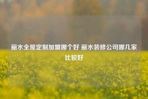 丽水全屋定制加盟哪个好 丽水装修公司哪几家比较好