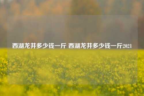 西湖龙井多少钱一斤 西湖龙井多少钱一斤2021